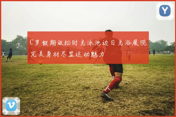 C罗假期放松时光泳池边日光浴展现完美身材尽显运动魅力